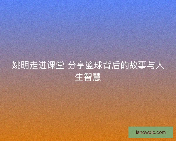 姚明走进课堂 分享篮球背后的故事与人生智慧