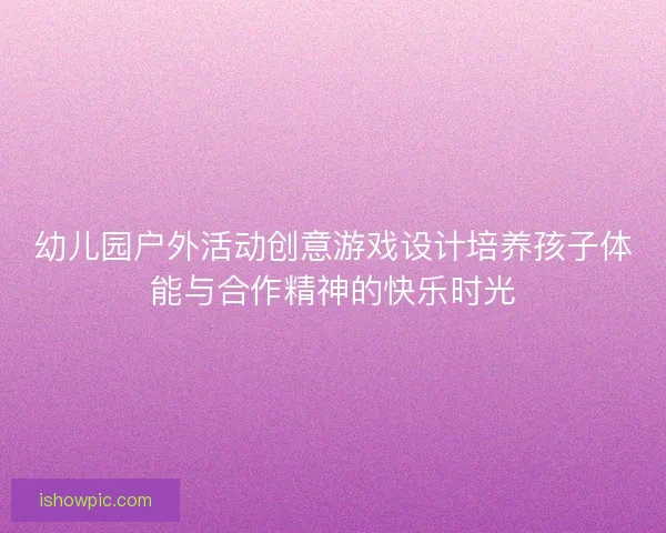 幼儿园户外活动创意游戏设计培养孩子体能与合作精神的快乐时光 幼儿园户外活动创意游戏设计培养孩子体能与合作精神的快乐时光