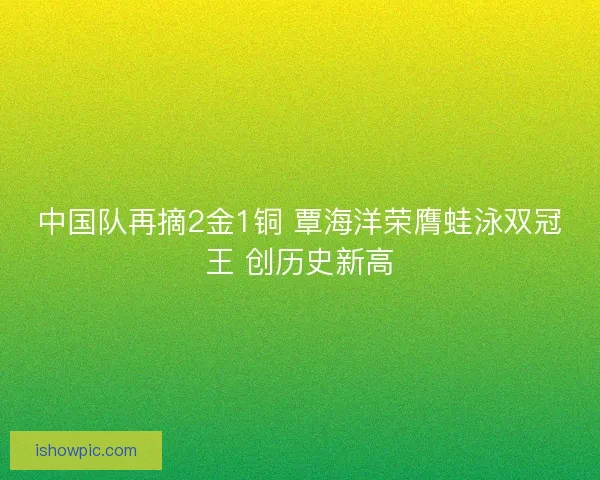 中国队再摘2金1铜 覃海洋荣膺蛙泳双冠王 创历史新高