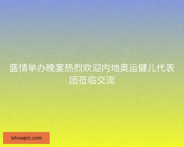 盛情举办晚宴热烈欢迎内地奥运健儿代表团莅临交流